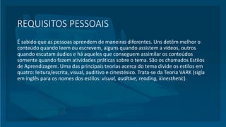 REQUISITOS PESSOAIS
É sabido que as pessoas aprendem de maneiras diferentes. Uns detêm melhor o
conteúdo quando leem ou escrevem, alguns quando assistem a vídeos, outros
quando escutam áudios e há aqueles que conseguem assimilar os conteúdos
somente quando fazem atividades práticas sobre o tema. São os chamados Estilos
de Aprendizagem. Uma das principais teorias acerca do tema divide os estilos em
quatro: leitura/escrita, visual, auditivo e cinestésico. Trata-se da Teoria VARK (sigla
em inglês para os nomes dos estilos: visual, auditive, reading, kinesthetic).
 
