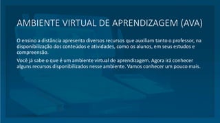 AMBIENTE VIRTUAL DE APRENDIZAGEM (AVA)
O ensino a distância apresenta diversos recursos que auxiliam tanto o professor, na
disponibilização dos conteúdos e atividades, como os alunos, em seus estudos e
compreensão.
Você já sabe o que é um ambiente virtual de aprendizagem. Agora irá conhecer
alguns recursos disponibilizados nesse ambiente. Vamos conhecer um pouco mais.
 