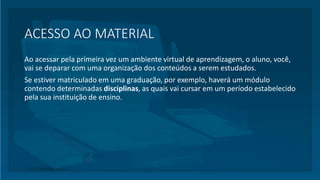 ACESSO AO MATERIAL
Ao acessar pela primeira vez um ambiente virtual de aprendizagem, o aluno, você,
vai se deparar com uma organização dos conteúdos a serem estudados.
Se estiver matriculado em uma graduação, por exemplo, haverá um módulo
contendo determinadas disciplinas, as quais vai cursar em um período estabelecido
pela sua instituição de ensino.
 