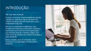 INTRODUÇÃO
Olá! Seja bem-vindo(a)!
Se você nunca teve a oportunidade de estudar
a distância, saiba que, agora, faz parte dos
milhões de alunos que se matriculam nessa
modalidade todo ano.
Não só nos ambientes acadêmicos, mas
também em empresas a educação a distância
representa uma nova forma de capacitação,
que permite otimizar o tempo e seguir com
uma rotina de estudos que melhor de adapte a
cada realidade.
Nesta unidade, você vai entender como
funcionam as engrenagens da educação a
distância.
 