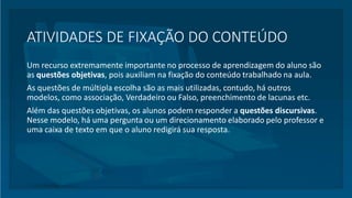 ATIVIDADES DE FIXAÇÃO DO CONTEÚDO
Um recurso extremamente importante no processo de aprendizagem do aluno são
as questões objetivas, pois auxiliam na fixação do conteúdo trabalhado na aula.
As questões de múltipla escolha são as mais utilizadas, contudo, há outros
modelos, como associação, Verdadeiro ou Falso, preenchimento de lacunas etc.
Além das questões objetivas, os alunos podem responder a questões discursivas.
Nesse modelo, há uma pergunta ou um direcionamento elaborado pelo professor e
uma caixa de texto em que o aluno redigirá sua resposta.
 