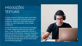 PRODUÇÕES
TEXTUAIS
É muito comum na EAD que sejam solicitadas
atividades em formato de texto, geralmente
avaliativas. Podem ser produções textuais
simples ou mais elaboradas, como artigos
acadêmicos.
Existe, basicamente, duas formas de entregar
um texto: redigi-lo dentro de uma caixa de
texto, o que, em alguns ambientes virtuais, é
chamado de texto on-line – já que é necessário
estar on-line para escrever –, ou fazer upload
do texto em formato Word ou pdf. É importante
que você leia as instruções do que está sendo
solicitado que você faça.
 