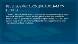 RECURSOS VARIADOS QUE AUXILIAM OS
ESTUDOS
O acesso à informação que temos hoje é algo que não se podia imaginar alguns
anos atrás. Enquanto, há poucas décadas, procurávamos por verbetes em
enciclopédias – as quais eram atualizadas e reimpressas todo ano –, hoje basta
digitar o início de uma palavra em um buscador no navegador e temos como
resposta um mundo de resultados.
 