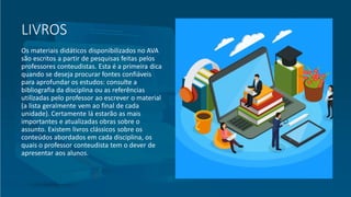 LIVROS
Os materiais didáticos disponibilizados no AVA
são escritos a partir de pesquisas feitas pelos
professores conteudistas. Esta é a primeira dica
quando se deseja procurar fontes confiáveis
para aprofundar os estudos: consulte a
bibliografia da disciplina ou as referências
utilizadas pelo professor ao escrever o material
(a lista geralmente vem ao final de cada
unidade). Certamente lá estarão as mais
importantes e atualizadas obras sobre o
assunto. Existem livros clássicos sobre os
conteúdos abordados em cada disciplina, os
quais o professor conteudista tem o dever de
apresentar aos alunos.
 