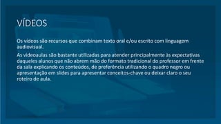 VÍDEOS
Os vídeos são recursos que combinam texto oral e/ou escrito com linguagem
audiovisual.
As videoaulas são bastante utilizadas para atender principalmente às expectativas
daqueles alunos que não abrem mão do formato tradicional do professor em frente
da sala explicando os conteúdos, de preferência utilizando o quadro negro ou
apresentação em slides para apresentar conceitos-chave ou deixar claro o seu
roteiro de aula.
 