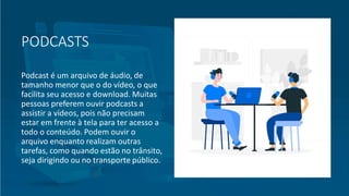 PODCASTS
Podcast é um arquivo de áudio, de
tamanho menor que o do vídeo, o que
facilita seu acesso e download. Muitas
pessoas preferem ouvir podcasts a
assistir a vídeos, pois não precisam
estar em frente à tela para ter acesso a
todo o conteúdo. Podem ouvir o
arquivo enquanto realizam outras
tarefas, como quando estão no trânsito,
seja dirigindo ou no transporte público.
 