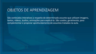 OBJETOS DE APRENDIZAGEM
São conteúdos interativos a respeito de determinado assunto que utilizam imagens,
textos, vídeos, áudios, animações para explicá-lo. São usados, geralmente, para
complementar e propiciar aprofundamento de assuntos tratados na aula.
 