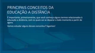 PRINCIPAIS CONCEITOS DA
EDUCAÇÃO A DISTÂNCIA
É importante, primeiramente, que você conheça alguns termos relacionados à
educação a distância, com os quais vai se deparar a todo momento a partir de
agora.
Vamos estudar alguns desses conceitos? Sigamos!
 