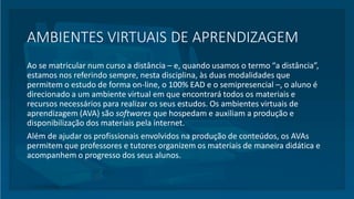 AMBIENTES VIRTUAIS DE APRENDIZAGEM
Ao se matricular num curso a distância – e, quando usamos o termo “a distância”,
estamos nos referindo sempre, nesta disciplina, às duas modalidades que
permitem o estudo de forma on-line, o 100% EAD e o semipresencial –, o aluno é
direcionado a um ambiente virtual em que encontrará todos os materiais e
recursos necessários para realizar os seus estudos. Os ambientes virtuais de
aprendizagem (AVA) são softwares que hospedam e auxiliam a produção e
disponibilização dos materiais pela internet.
Além de ajudar os profissionais envolvidos na produção de conteúdos, os AVAs
permitem que professores e tutores organizem os materiais de maneira didática e
acompanhem o progresso dos seus alunos.
 