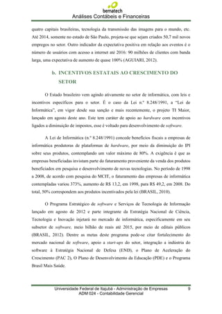 Análises Contábeis e Financeiras

quatro capitais brasileiras, tecnologia da transmissão das imagens para o mundo, etc.
Até 2014, somente no estado de São Paulo, projeta-se que sejam criados 50,7 mil novos
empregos no setor. Outro indicador da expectativa positiva em relação aos eventos é o
número de usuários com acesso a internet até 2016: 90 milhões de clientes com banda
larga, uma expectativa de aumento de quase 100% (AGUIARI, 2012).

          b. INCENTIVOS ESTATAIS AO CRESCIMENTO DO
              SETOR

       O Estado brasileiro vem agindo ativamente no setor de informática, com leis e
incentivos específicos para o setor. É o caso da Lei n.º 8.248/1991, a “Lei de
Informática”, em vigor desde sua sanção e mais recentemente, o projeto TI Maior,
lançado em agosto deste ano. Este tem caráter de apoio ao hardware com incentivos
ligados a diminuição de impostos, esse é voltado para desenvolvimento de software.

       A Lei de Informática (n.º 8.248/1991) concede benefícios fiscais a empresas de
informática produtoras de plataformas de hardware, por meio da diminuição do IPI
sobre seus produtos, contemplando um valor máximo de 80%. A exigência é que as
empresas beneficiadas invistam parte do faturamento proveniente da venda dos produtos
beneficiados em pesquisa e desenvolvimento de novas tecnologias. No período de 1998
a 2008, de acordo com pesquisa do MCIT, o faturamento das empresas de informática
contempladas variou 373%, aumento de R$ 13,2, em 1998, para R$ 49,2, em 2008. Do
total, 50% correspondem aos produtos incentivados pela lei (BRASIL, 2010).

       O Programa Estratégico de software e Serviços de Tecnologia de Informação
lançado em agosto de 2012 e parte integrante da Estratégia Nacional de Ciência,
Tecnologia e Inovação injetará no mercado de informática, especificamente em seu
subsetor de software, meio bilhão de reais até 2015, por meio de editais públicos
(BRASIL, 2012). Dentre as metas deste programa pode-se citar fortalecimento do
mercado nacional de software, apoio a start-ups do setor, integração a indústria do
software à Estratégia Nacional de Defesa (END), o Plano de Aceleração do
Crescimento (PAC 2), O Plano de Desenvolvimento da Educação (PDE) e o Programa
Brasil Mais Saúde.




            Universidade Federal de Itajubá - Administração de Empresas              9
                        ADM 024 - Contabilidade Gerencial
 