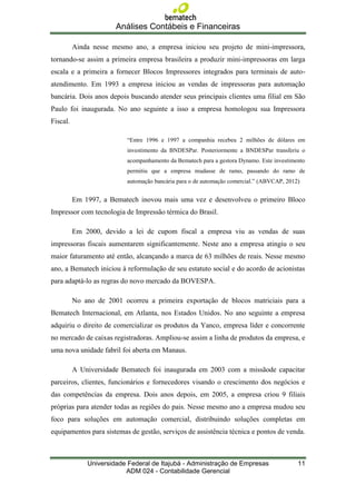 Análises Contábeis e Financeiras

          Ainda nesse mesmo ano, a empresa iniciou seu projeto de mini-impressora,
tornando-se assim a primeira empresa brasileira a produzir mini-impressoras em larga
escala e a primeira a fornecer Blocos Impressores integrados para terminais de auto-
atendimento. Em 1993 a empresa iniciou as vendas de impressoras para automação
bancária. Dois anos depois buscando atender seus principais clientes uma filial em São
Paulo foi inaugurada. No ano seguinte a isso a empresa homologou sua Impressora
Fiscal.

                           “Entre 1996 e 1997 a companhia recebeu 2 milhões de dólares em
                           investimento da BNDESPar. Posteriormente a BNDESPar transferiu o
                           acompanhamento da Bematech para a gestora Dynamo. Este investimento
                           permitiu que a empresa mudasse de ramo, passando do ramo de
                           automação bancária para o de automação comercial.” (ABVCAP, 2012)


          Em 1997, a Bematech inovou mais uma vez e desenvolveu o primeiro Bloco
Impressor com tecnologia de Impressão térmica do Brasil.

          Em 2000, devido a lei de cupom fiscal a empresa viu as vendas de suas
impressoras fiscais aumentarem significantemente. Neste ano a empresa atingiu o seu
maior faturamento até então, alcançando a marca de 63 milhões de reais. Nesse mesmo
ano, a Bematech iniciou à reformulação de seu estatuto social e do acordo de acionistas
para adaptá-lo as regras do novo mercado da BOVESPA.

          No ano de 2001 ocorreu a primeira exportação de blocos matriciais para a
Bematech Internacional, em Atlanta, nos Estados Unidos. No ano seguinte a empresa
adquiriu o direito de comercializar os produtos da Yanco, empresa líder e concorrente
no mercado de caixas registradoras. Ampliou-se assim a linha de produtos da empresa, e
uma nova unidade fabril foi aberta em Manaus.

          A Universidade Bematech foi inaugurada em 2003 com a missãode capacitar
parceiros, clientes, funcionários e fornecedores visando o crescimento dos negócios e
das competências da empresa. Dois anos depois, em 2005, a empresa criou 9 filiais
próprias para atender todas as regiões do pais. Nesse mesmo ano a empresa mudou seu
foco para soluções em automação comercial, distribuindo soluções completas em
equipamentos para sistemas de gestão, serviços de assistência técnica e pontos de venda.



              Universidade Federal de Itajubá - Administração de Empresas                  11
                          ADM 024 - Contabilidade Gerencial
 