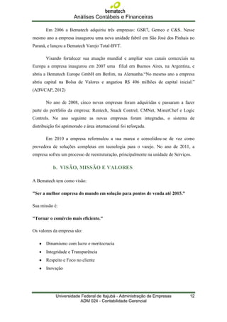 Análises Contábeis e Financeiras

       Em 2006 a Bematech adquiriu três empresas: GSR7, Gemco e C&S. Nesse
mesmo ano a empresa inaugurou uma nova unidade fabril em São José dos Pinhais no
Paraná, e lançou a Bematech Varejo Total-BVT.

       Visando fortalecer sua atuação mundial e ampliar seus canais comerciais na
Europa a empresa inaugurou em 2007 uma filial em Buenos Aires, na Argentina, e
abriu a Bematech Europe GmbH em Berlim, na Alemanha.“No mesmo ano a empresa
abriu capital na Bolsa de Valores e angariou R$ 406 milhões de capital inicial.”
(ABVCAP, 2012)

       No ano de 2008, cinco novas empresas foram adquiridas e passaram a fazer
parte do portfólio da empresa: Rentech, Snack Control, CMNet, MisterChef e Logic
Controls. No ano seguinte as novas empresas foram integradas, o sistema de
distribuição foi aprimorado e área internacional foi reforçada.

       Em 2010 a empresa reformulou a sua marca e consolidou-se de vez como
provedora de soluções completas em tecnologia para o varejo. No ano de 2011, a
empresa sofreu um processo de reestruturação, principalmente na unidade de Serviços.

           b. VISÃO, MISSÃO E VALORES

A Bematech tem como visão:

"Ser a melhor empresa do mundo em solução para pontos de venda até 2015."

Sua missão é:

"Tornar o comércio mais eficiente."

Os valores da empresa são:

       Dinamismo com lucro e meritocracia
       Integridade e Transparência
       Respeito e Foco no cliente
       Inovação




             Universidade Federal de Itajubá - Administração de Empresas           12
                         ADM 024 - Contabilidade Gerencial
 