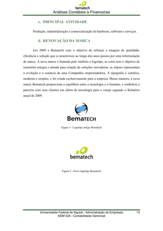 Análises Contábeis e Financeiras

           c. PRINCIPAL ATIVIDADE

       Produção, industrialização e comercialização de hardware, software e serviços.

           d. RENOVAÇÃO DA MARCA

       Em 2009 a Bematech com o objetivo de reforçar a imagem de qualidade,
eficiência e solução que a caracterizou ao longo dos anos passou por uma reformulação
de marca. A nova marca é formada pelo símbolo e logotipo, as cores tem o objetivo de
transmitir energia e atitude para criação de soluções inovadoras, as elipses representam
a evolução e a essência de uma Companhia empreendedora. A tipografia é sintética,
moderna e simples, e foi criada exclusivamente para a empresa. Dessa maneira, a nova
marca Bematech proporciona o equilíbrio entre a tecnologia e o humano, e simboliza a
parceria com seus clientes em oferta de tecnologia para o varejo segundo o Relatório
anual de 2009.




                            Figura 1 - Logotipo antigo Bematech




                             Figura 2 - Novo logotipo Bematech




            Universidade Federal de Itajubá - Administração de Empresas              13
                        ADM 024 - Contabilidade Gerencial
 