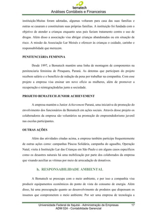Análises Contábeis e Financeiras

instituição.Muitas foram adotadas, algumas voltaram para casa das suas famílias e
outras se casaram e constituíram suas próprias famílias. A instituição foi fundada com o
objetivo de atender a crianças enquanto seus pais faziam tratamento contra o uso de
drogas. Além disso a associação visa abrigar crianças abandonadas ou em situação de
risco. A missão da Associação Lar Moisés e oferecer às crianças o cuidado, carinho e
responsabilidade que merecem.

PENITENCIÁRIA FEMININA

       Desde 1997, a Bematech mantém uma linha de montagem de componentes na
penitenciaria feminina de Piraquara, Paraná. As detentas que participam do projeto
recebem salário e o benefício de redução da pena por trabalhar na companhia. Com esse
projeto a empresa visa ensinar um novo ofício as mulheres, além de promover a
recuperação e reintegraçãodelas junto a sociedade.

PROJETO BEMATECH JUNIOR ACHIEVEMENT

       A empresa mantém a Junior Achievement Paraná, uma iniciativa de promoção do
envolvimento dos funcionários da Bematech em ações sociais. Através desse projeto os
colaboradores da empresa são voluntários na promoção do empreendedorismo juvenil
nas escolas participantes.

OUTRAS AÇÕES

       Além das atividades citadas acima, a empresa também participa frequentemente
de outras ações como: campanhas Páscoa Solidária, campanha do agasalho, Operação
Natal, visita à Instituição Lar das Crianças em São Paulo e em alguns casos específicos
como os desastres naturais há uma mobilização por parte dos colaborados da empresa
que visando auxíliar as vítimas por meio de arrecadação de donativos.

           h. RESPONSABILIDADE AMBIENTAL

       A Bematech se preocupa com o meio ambiente, e por isso a companhia visa
produzir equipamentos econômicos do ponto de vista do consumo de energia. Além
disso, há uma preocupação quanto ao desenvolvimento de produtos que dispensam os
insumos que comprometem o meio ambiente. Por ser uma empresa de tecnologia a


             Universidade Federal de Itajubá - Administração de Empresas             17
                         ADM 024 - Contabilidade Gerencial
 