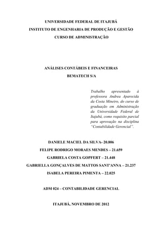 UNIVERSIDADE FEDERAL DE ITAJUBÁ

 INSTITUTO DE ENGENHARIA DE PRODUÇÃO E GESTÃO

            CURSO DE ADMINISTRAÇÃO




       ANÁLISES CONTÁBEIS E FINANCEIRAS

                  BEMATECH S/A



                             Trabalho     apresentado      à
                             professora Andrea Aparecida
                             da Costa Mineiro, do curso de
                             graduação em Administração
                             da Universidade Federal de
                             Itajubá, como requisito parcial
                             para aprovação na disciplina
                             “Contabilidade Gerencial”.



         DANIELE MACIEL DA SILVA- 20.806

     FELIPE RODRIGO MORAES MENDES – 21.659

         GABRIELA COSTA GOPFERT – 21.448

GABRIELLA GONÇALVES DE MATTOS SANT'ANNA – 21.237

         ISABELA PEREIRA PIMENTA – 22.025



       ADM 024 – CONTABILIDADE GERENCIAL



           ITAJUBÁ, NOVEMBRO DE 2012
 