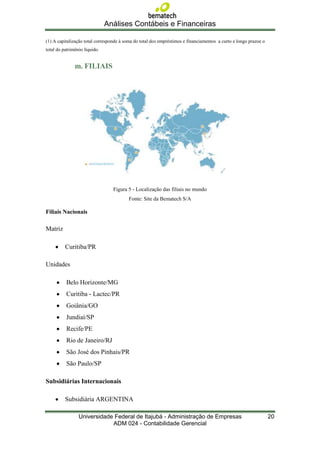 Análises Contábeis e Financeiras

(1) A capitalização total corresponde à soma do total dos empréstimos e financiamentos a curto e longo prazoe o
total do patrimônio líquido.


               m. FILIAIS




                                  Figura 5 - Localização das filiais no mundo
                                          Fonte: Site da Bematech S/A

Filiais Nacionais

Matriz

          Curitiba/PR

Unidades

          Belo Horizonte/MG
          Curitiba - Lactec/PR
          Goiânia/GO
          Jundiaí/SP
          Recife/PE
          Rio de Janeiro/RJ
          São José dos Pinhais/PR
          São Paulo/SP

Subsidiárias Internacionais

          Subsidiária ARGENTINA

                 Universidade Federal de Itajubá - Administração de Empresas                                      20
                             ADM 024 - Contabilidade Gerencial
 