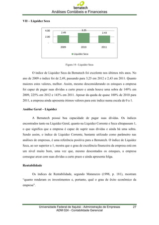 Análises Contábeis e Financeiras

VII – Liquidez Seca

                 4.00                          3.25
                             2.49                            2.43
                 2.00

                   -
                             2009             2010           2011

                                        Liquidez Seca



                                 Figura 14 - Liquidez Seca


       O índice de Liquidez Seca da Bematech foi excelente nos últimos três anos. No
ano de 2009 o índice foi de 2,49, passando para 3,25 em 2012 e 2,43 em 2011. Quanto
maiores estes valores, melhor. Assim, mesmo desconsiderando os estoques a empresa
foi capaz de pagar suas dívidas a curto prazo e ainda houve uma sobra de 149% em
2009, 225% em 2012 e 143% em 2011. Apesar da queda de quase 100% de 2010 para
2011, a empresa ainda apresenta ótimos valores para este índice numa escala de 0 a 1.

Análise Geral – Liquidez

       A Bematech possui boa capacidade de pagar suas dívidas. Os índices
encontrados tanto na Liquidez Geral, quanto na Liquidez Corrente e Seca ultrapassam 1,
o que significa que a empresa é capaz de suprir suas dívidas e ainda há uma sobra.
Sendo assim, o índice de Liquidez Corrente, bastante utilizado como parâmetro nas
análises de empresas, é uma referência positiva para a Bematech. O índice de Liquidez
Seca, ao ser superior a 1, mostra que o grau de excelência financeira da empresa está em
um nível muito bom, uma vez que, mesmo descontados os estoques, a empresa
consegue arcar com suas dívidas a curto prazo e ainda apresenta folga.

Rentabilidade

       Os índices de Rentabilidade, segundo Matarazzo (1998, p. 181), mostram
“quanto renderam os investimentos e, portanto, qual o grau de êxito econômico da
empresa”.




            Universidade Federal de Itajubá - Administração de Empresas                 27
                        ADM 024 - Contabilidade Gerencial
 