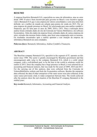 Análises Contábeis e Financeiras

RESUMO
A empresa brasileira Bematech S/A, especialista no ramo da informática, atua no setor
desde 1990. O setor é bem incentivado pelo governo no Brasil e esse incentivo agrega
valor à Bematech S/A que é uma empresa de valores consolidados e com uma meta bem
definida: ser a melhor do mundo em solução para pontos de venda em 2015. Por ser
uma empresa de grande presença no Brasil, foi selecionada para uma análise contábil e
financeira, que foi feita para os anos de 2009, 2010 e 2011. Para a realização dessa
análise foram coletados dados do site da Comissão de Valores Mobiliários e do software
Economática. Além dos dados da empresa foram coletados dados de outras empresas do
setor, retirados das mesmas fontes citadas, para fazer uma comparação entre as mesmas.
Os resultados encontrados após a análise apontam a real situação da empresa de
informática Bematech nos anos estudados.

Palavras-chave: Bematech, Informática, Análise Contábil e Financeira.


ABSTRACT

The Brazilian company Bematech S/A, specialist in the segment of IT, operates on this
sector since 1990. The sector is greatly encouraged by Brazilian government and that
encouragement adds value to the company Bematech S/A, which is a solid valued
company, with a well-defined goal: to be the best in the world in solutions world for
outlets in 2015. Since the company has a huge presence in Brazil, it was selected for an
accounting and financial analysis, that was made for the years of 2009, 2010 and 2011.
For the carrying out of this analysis, data were collected from the Comissão de
ValoresMobiliários website and from the Economática software. Besides the enterprise
data collected, the data of other enterprises of the same sector were also collected, at the
same source previously cited, to make comparison between then. The results achieved
after the analysis show the real situation of the Brazilian IT company Bematech in the
studied years.
Key-words:Bematech, Informatics, Accounting and Financial Analysis.




             Universidade Federal de Itajubá - Administração de Empresas
                         ADM 024 - Contabilidade Gerencial
 