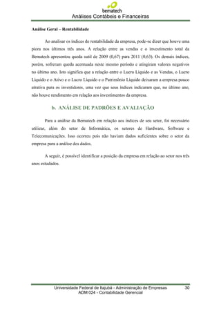 Análises Contábeis e Financeiras

Análise Geral – Rentabilidade

       Ao analisar os índices de rentabilidade da empresa, pode-se dizer que houve uma
piora nos últimos três anos. A relação entre as vendas e o investimento total da
Bematech apresentou queda sutil de 2009 (0,67) para 2011 (0,63). Os demais índices,
porém, sofreram queda acentuada neste mesmo período e atingiram valores negativos
no último ano. Isto significa que a relação entre o Lucro Líquido e as Vendas, o Lucro
Líquido e o Ativo e o Lucro Líquido e o Patrimônio Líquido deixaram a empresa pouco
atrativa para os investidores, uma vez que seus índices indicaram que, no último ano,
não houve rendimento em relação aos investimentos da empresa.

           b. ANÁLISE DE PADRÕES E AVALIAÇÃO

       Para a análise da Bematech em relação aos índices de seu setor, foi necessário
utilizar, além do setor de Informática, os setores de Hardware, Software e
Telecomunicações. Isso ocorreu pois não haviam dados suficientes sobre o setor da
empresa para a análise dos dados.

       A seguir, é possível identificar a posição da empresa em relação ao setor nos três
anos estudados.




            Universidade Federal de Itajubá - Administração de Empresas               30
                        ADM 024 - Contabilidade Gerencial
 
