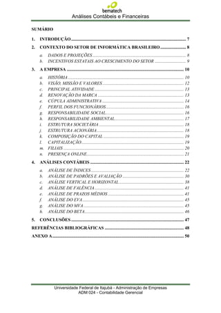 Análises Contábeis e Financeiras

SUMÁRIO

1.    INTRODUÇÃO ....................................................................................................... 7
2.    CONTEXTO DO SETOR DE INFORMÁTICA BRASILEIRO ....................... 8
      a.     DADOS E PROJEÇÕES .................................................................................... 8
      b.     INCENTIVOS ESTATAIS AO CRESCIMENTO DO SETOR ............................ 9
3.    A EMPRESA ......................................................................................................... 10
      a.     HISTÓRIA ........................................................................................................ 10
      b.     VISÃO, MISSÃO E VALORES ......................................................................... 12
      c.     PRINCIPAL ATIVIDADE ................................................................................ 13
      d.     RENOVAÇÃO DA MARCA ............................................................................. 13
      e.     CÚPULA ADMINISTRATIVA ......................................................................... 14
      f.     PERFIL DOS FUNCIONÁRIOS ...................................................................... 16
      g.     RESPONSABILIDADE SOCIAL...................................................................... 16
      h.     RESPONSABILIDADE AMBIENTAL .............................................................. 17
      i.     ESTRUTURA SOCIETÁRIA ............................................................................ 18
      j.     ESTRUTURA ACIONÁRIA .............................................................................. 18
      k.     COMPOSIÇÃO DO CAPITAL ........................................................................ 19
      l.     CAPITALIZAÇÃO ............................................................................................ 19
      m.     FILIAIS ............................................................................................................ 20
      n.     PRESENÇA ONLINE ....................................................................................... 21
4.    ANÁLISES CONTÁBEIS .................................................................................... 22
      a.     ANÁLISE DE ÍNDICES ................................................................................... 22
      b.     ANÁLISE DE PADRÕES E AVALIAÇÃO ....................................................... 30
      c.     ANÁLISE VERTICAL E HORIZONTAL .......................................................... 38
      d.     ANÁLISE DE FALÊNCIA ................................................................................ 41
      e.     ANÁLISE DE PRAZOS MÉDIOS .................................................................... 41
      f.     ANÁLISE DO EVA ........................................................................................... 45
      g.     ANÁLISE DO MVA .......................................................................................... 45
      h.     ANÁLISE DO BETA......................................................................................... 46
5.    CONCLUSÕES ..................................................................................................... 47
REFERÊNCIAS BIBLIOGRÁFICAS ....................................................................... 48
ANEXO A ...................................................................................................................... 50




                  Universidade Federal de Itajubá - Administração de Empresas
                              ADM 024 - Contabilidade Gerencial
 