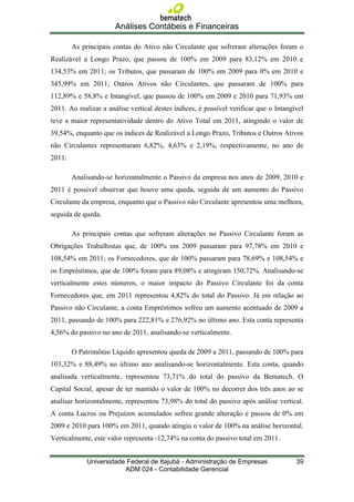 Análises Contábeis e Financeiras

        As principais contas do Ativo não Circulante que sofreram alterações foram o
Realizável a Longo Prazo, que passou de 100% em 2009 para 83,12% em 2010 e
134,53% em 2011; os Tributos, que passaram de 100% em 2009 para 0% em 2010 e
345,99% em 2011; Outros Ativos não Circulantes, que passaram de 100% para
112,89% e 58,8% e Intangível, que passou de 100% em 2009 e 2010 para 71,93% em
2011. Ao realizar a análise vertical destes índices, é possível verificar que o Intangível
teve a maior representatividade dentro do Ativo Total em 2011, atingindo o valor de
39,54%, enquanto que os índices de Realizável a Longo Prazo, Tributos e Outros Ativos
não Circulantes representaram 6,82%, 4,63% e 2,19%, respectivamente, no ano de
2011.

        Analisando-se horizontalmente o Passivo da empresa nos anos de 2009, 2010 e
2011 é possível observar que houve uma queda, seguida de um aumento do Passivo
Circulante da empresa, enquanto que o Passivo não Circulante apresentou uma melhora,
seguida de queda.

        As principais contas que sofreram alterações no Passivo Circulante foram as
Obrigações Trabalhistas que, de 100% em 2009 passaram para 97,78% em 2010 e
108,54% em 2011; os Fornecedores, que de 100% passaram para 78,69% e 108,54% e
os Empréstimos, que de 100% foram para 89,08% e atingiram 150,72%. Analisando-se
verticalmente estes números, o maior impacto do Passivo Circulante foi da conta
Fornecedores que, em 2011 representou 4,82% do total do Passivo. Já em relação ao
Passivo não Circulante, a conta Empréstimos sofreu um aumento acentuado de 2009 a
2011, passando de 100% para 222,81% e 276,92% no último ano. Esta conta representa
4,56% do passivo no ano de 2011, analisando-se verticalmente.

        O Patrimônio Líquido apresentou queda de 2009 a 2011, passando de 100% para
103,32% e 88,49% no último ano analisando-se horizontalmente. Esta conta, quando
analisada verticalmente, representou 73,71% do total do passivo da Bematech. O
Capital Social, apesar de ter mantido o valor de 100% no decorrer dos três anos ao se
analisar horizontalmente, representou 73,98% do total do passivo após análise vertical.
A conta Lucros ou Prejuízos acumulados sofreu grande alteração e passou de 0% em
2009 e 2010 para 100% em 2011, quando atingiu o valor de 100% na análise horizontal.
Verticalmente, este valor representa -12,74% na conta do passivo total em 2011.


             Universidade Federal de Itajubá - Administração de Empresas               39
                         ADM 024 - Contabilidade Gerencial
 