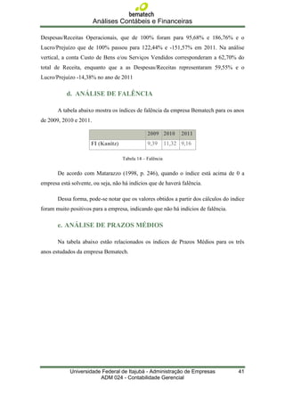Análises Contábeis e Financeiras

Despesas/Receitas Operacionais, que de 100% foram para 95,68% e 186,76% e o
Lucro/Prejuízo que de 100% passou para 122,44% e -151,57% em 2011. Na análise
vertical, a conta Custo de Bens e/ou Serviços Vendidos corresponderam a 62,70% do
total de Receita, enquanto que a as Despesas/Receitas representaram 59,55% e o
Lucro/Prejuízo -14,38% no ano de 2011

           d. ANÁLISE DE FALÊNCIA

       A tabela abaixo mostra os índices de falência da empresa Bematech para os anos
de 2009, 2010 e 2011.

                                                2009 2010        2011
                      FI (Kanitz)               9,39       11,32 9,16

                                    Tabela 14 – Falência


       De acordo com Matarazzo (1998, p. 246), quando o índice está acima de 0 a
empresa está solvente, ou seja, não há indícios que de haverá falência.

       Dessa forma, pode-se notar que os valores obtidos a partir dos cálculos do índice
foram muito positivos para a empresa, indicando que não há indícios de falência.

       e. ANÁLISE DE PRAZOS MÉDIOS

       Na tabela abaixo estão relacionados os índices de Prazos Médios para os três
anos estudados da empresa Bematech.




            Universidade Federal de Itajubá - Administração de Empresas              41
                        ADM 024 - Contabilidade Gerencial
 