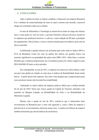 Análises Contábeis e Financeiras

   5. CONCLUSÕES

       Após a análise de todos os índices contábeis e financeiros da empresa Bematech
S/A e também da contextualização do setor no qual a mesma está inserida, é possível
chegar em conclusões sobre sua evolução.

       O setor de Informática e Tecnologia se desenvolveu muito ao longo dos últimos
anos e como pode ser visto no texto, o governo brasileiro ofereceu diversos incentivos
às empresas que produzem hardware e software, como redução do IPI para a produção
de equipamentos. Dessa forma, o setor se mostra atraente para investidores, pois está em
alta no mercado.

       Confirmando o grande interesse de acionistas pelo setor estão os índices MVA e
EVA da Bematech. Como foi visto na análise dos índices em questão, houve um
aumento significativo na quantidade das ações entre 2009 e 2011. Além disso, o retorno
absoluto que a empresa proporcionou aos investidores passou de valores negativos para
R$16.848.000, 09 entre os dois períodos.

       Em contrapartida, no ano de 2011, a empresa teve piora em vários índices, tendo
sua pior nota global em relação ao setor pois os índices de Rentabilidade foram muito
baixos. A partir desses dois aspectos, fica clara a boa imagem que a empresa passa para
seus acionistas mesmo não havendo boa rentabilidade.

       Analisando os outros índices da empresa, pode-se inferir que o melhor período
foi do ano de 2010. Nesse ano, houve queda no Capital de Terceiros utilizado e um
aumento na Margem Líquida, na Rentabilidade do Ativo e na Rentabilidade do
Patrímônio Líquido.

       Mesmo com a queda no ano de 2011, conclui-se que é interessante fazer
investimentos na Bematech pois o setor está aquecido e, como o Beta da empresa é
próximo de 0, os investimentos oferecem menor risco. A análise de Falência da empresa
também demonstra que não há índicios de insolvência.




            Universidade Federal de Itajubá - Administração de Empresas              47
                        ADM 024 - Contabilidade Gerencial
 