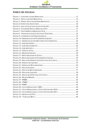 Análises Contábeis e Financeiras

ÍNDICE DE FIGURAS

FIGURA 1 - LOGOTIPO ANTIGO BEMATECH ...................................................................... 13
FIGURA 2 - NOVO LOGOTIPO BEMATECH ......................................................................... 13
FIGURA 3 - PERFIL DOS FUNCIONÁRIOS BEMATECH ......................................................... 16
FIGURA 4 -ESTRUTURA SOCIETÁRIA ................................................................................ 18
FIGURA 5 - LOCALIZAÇÃO DAS FILIAIS NO MUNDO .......................................................... 20
FIGURA 6– FACEBOOK OFICIAL BEMATECH S/A ............................................................. 21
FIGURA7– TWITTEROFICIALBEMATECH S/A ................................................................... 21
FIGURA 8 - PARTICIPAÇÃO DE CAPITAIS DE TERCEIROS .................................................. 23
FIGURA 9 - COMPOSIÇÃO DO ENDIVIDAMENTO ............................................................... 23
FIGURA 10 - IMOBILIZAÇÃO DO PATRIMÔNIO LÍQUIDO .................................................... 24
FIGURA 11 - IMOBILIZAÇÃO DOS RECURSOS NÃO CORRENTES ........................................ 24
FIGURA 12 - LIQUIDEZ GERAL ......................................................................................... 26
FIGURA 13 - LIQUIDEZ CORRENTE ................................................................................... 26
FIGURA 14 - LIQUIDEZ SECA............................................................................................ 27
FIGURA 15 - GIRO DE ATIVO............................................................................................ 28
FIGURA 16 - MARGEM LÍQUIDA ....................................................................................... 28
FIGURA 17 - RENTABILIDADE DO ATIVO.......................................................................... 29
FIGURA 18 - RENTABILIDADE DO PATRIMÔNIO LÍQUIDO ................................................. 29
FIGURA 19 - NOTAS DOS ÍNDICES DE ESTRUTURA DE CAPITAL ........................................ 35
FIGURA 20 - ÍNDICES DE LIQUIDEZ .................................................................................. 35
FIGURA 21 - ÍNDICES DE RENTABILIDADE........................................................................ 36
FIGURA 22 - NOTAS GLOBAIS .......................................................................................... 37
FIGURA 23 - NOTAS DE RENTABILIDADE ......................................................................... 37
FIGURA 24 - NOTAS DE LIQUIDEZ .................................................................................... 38
FIGURA 25 - NOTAS DE ESTRUTURA DE CAPITAL ............................................................ 38
FIGURA 26 - PRAZOS MÉDIOS .......................................................................................... 42
FIGURA 27 - PMRE ......................................................................................................... 42
FIGURA 28 - PMRV ........................................................................................................ 43
FIGURA 29 - PMPC.......................................................................................................... 43
FIGURA 30 - CICLO OPERACIONAL 2009 .......................................................................... 44
FIGURA 31 - CICLO OPERACIONAL E CICLO FINANCEIRO 2010........................................ 44
FIGURA 32 - CICLO OPERACIONAL E CICLO FINANCEIRO 2011........................................ 44
FIGURA 33 - GRÁFICO DO EVA ....................................................................................... 45
FIGURA 34 - VARIAÇÃO BETA ........................................................................................ 46




                 Universidade Federal de Itajubá - Administração de Empresas
                             ADM 024 - Contabilidade Gerencial
 