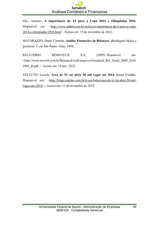 Análises Contábeis e Financeiras

GIL, Antônio. A importância da TI para a Copa 2014 e Olimpíadas 2016.
Disponível    em:    <http://www.added.com.br/noticia/a-importancia-da-ti-para-a-copa-
2014-e-olimpiadas-2016.html>. Acesso em: 13 de novembro de 2012.

MATARAZZO, Dante Carmine. Análise Financeira de Balanços: abordagem básica e
gerencial. 5. ed. São Paulo: Atlas, 1998.

RELATÓRIO              BEMATECH             S/A         (2009). Disponível        em:
<http://www.mzweb.com.br/Bematech/web/arquivos/bematech_Rel_Anual_2009_2010
2904_pt.pdf >. Acesso em: 18 nov. 2012.

VELLUTO, Luciele. Área de TI vai abrir 50 mil vagas até 2014. Jornal Estadão.
Disponível em: <http://blogs.estadao.com.br/jt-seu-bolso/area-de-ti-vai-abrir-50-mil-
vagas-ate-2014/>. Acesso em: 13 de novembro de 2012.




             Universidade Federal de Itajubá - Administração de Empresas           49
                         ADM 024 - Contabilidade Gerencial
 