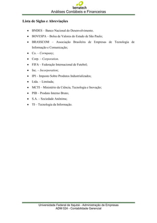 Análises Contábeis e Financeiras

Lista de Siglas e Abreviações

      BNDES – Banco Nacional do Desenvolvimento.
      BOVESPA – Bolsa de Valores do Estado de São Paulo;
      BRASSCOM – Associação Brasileira de Empresas de Tecnologia de
      Informação e Comunicação;
      Co. – Cormpany;
      Corp. – Corporation.
      FIFA – Federação Internacional de Futebol;
      Inc. – Incorporation;
      IPI – Imposto Sobre Produtos Industrializados;
      Ltda. – Limitada;
      MCTI – Ministério da Ciência, Tecnologia e Inovação;
      PIB – Produto Interno Bruto;
      S.A. – Sociedade Anônima;
      TI – Tecnologia da Informação.




           Universidade Federal de Itajubá - Administração de Empresas
                       ADM 024 - Contabilidade Gerencial
 