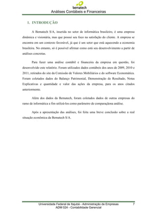 Análises Contábeis e Financeiras

   1. INTRODUÇÃO

       A Bematech S/A, inserida no setor de informática brasileiro, é uma empresa
dinâmica e visionária, mas que possui seu foco na satisfação do cliente. A empresa se
encontra em um contexto favorável, já que é um setor que está aquecendo a economia
brasileira. No entanto, só é possível afirmar como está seu desenvolvimento a partir de
análises concretas.

       Para fazer uma análise contábil e financeira da empresa em questão, foi
desenvolvido este relatório. Foram utilizados dados contábeis dos anos de 2009, 2010 e
2011, retirados do site da Comissão de Valores Mobiliários e do software Economática.
Foram coletados dados do Balanço Patrimonial, Demonstração de Resultado, Notas
Explicativas e quantidade e valor das ações da empresa, para os anos citados
anteriormente.

       Além dos dados da Bematech, foram coletados dados de outras empresas do
ramo de informática a fim utilizá-los como parâmetro de comparaçãona análise.

       Após a apresentação das análises, foi feita uma breve conclusão sobre a real
situação econômica da Bematech S/A.




             Universidade Federal de Itajubá - Administração de Empresas             7
                         ADM 024 - Contabilidade Gerencial
 