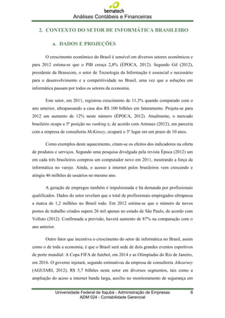 Análises Contábeis e Financeiras

   2. CONTEXTO DO SETOR DE INFORMÁTICA BRASILEIRO

           a. DADOS E PROJEÇÕES

       O crescimento econômico do Brasil é sensível em diversos setores econômicos e
para 2012 estima-se que o PIB cresça 2,8% (ÉPOCA, 2012). Segundo Gil (2012),
presidente da Brasscom, o setor de Tecnologia da Informação é essencial e necessário
para o desenvolvimento e a competitividade no Brasil, uma vez que a soluções em
informática passam por todos os setores da economia.

       Este setor, em 2011, registrou crescimento de 11,3% quando comparado com o
ano anterior, ultrapassando a casa dos R$ 100 bilhões em faturamento. Projeta-se para
2012 um aumento de 12% neste número (ÉPOCA, 2012). Atualmente, o mercado
brasileiro ocupa a 5ª posição no ranking e, de acordo com Antunes (2012), em parceria
com a empresa de consultoria McKinsey, ocupará o 3º lugar em um prazo de 10 anos.

       Como exemplos deste aquecimento, citam-se os efeitos dos indicadores na oferta
de produtos e serviços. Segundo uma pesquisa divulgada pela revista Época (2012) um
em cada três brasileiros comprou um computador novo em 2011, mostrando a força da
informática no varejo. Ainda, o acesso à internet pelos brasileiros vem crescendo e
atingiu 46 milhões de usuários no mesmo ano.

       A geração de empregos também é impulsionada e há demanda por profissionais
qualificados. Dados do setor revelam que o total de profissionais empregados ultrapassa
a marca de 1,2 milhões no Brasil todo. Em 2012 estima-se que o número de novos
postos de trabalho criados supere 26 mil apenas no estado de São Paulo, de acordo com
Velluto (2012). Confirmada a previsão, haverá aumento de 87% na comparação com o
ano anterior.

       Outro fator que incentiva o crescimento do setor de informática no Brasil, assim
como o de toda a economia, é que o Brasil será sede de dois grandes eventos esportivos
de porte mundial: A Copa FIFA de futebol, em 2014 e as Olimpíadas do Rio de Janeiro,
em 2016. O governo injetará, segundo estimativas da empresa de consultoria Atkearney
(AGUIARI, 2012), R$ 5,7 bilhões neste setor em diversos segmentos, tais como a
ampliação do aceso a internet banda larga, auxílio no monitoramento de segurança em


                Universidade Federal de Itajubá - Administração de Empresas          8
                            ADM 024 - Contabilidade Gerencial
 