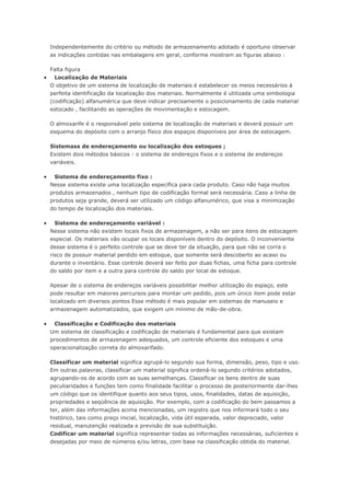 Independentemente do critério ou método de armazenamento adotado é oportuno observar as indicações contidas nas embalagens em geral, conforme mostram as figuras abaixo : Falta figura  Localização de Materiais O objetivo de um sistema de localização de materiais é estabelecer os meios necessários à perfeita identificação da localização dos materiais. Normalmente é utilizada uma simbologia (codificação) alfanumérica que deve indicar precisamente o posicionamento de cada material estocado , facilitando as operações de movimentação e estocagem. O almoxarife é o responsável pelo sistema de localização de materiais e deverá possuir um esquema do depósito com o arranjo físico dos espaços disponíveis por área de estocagem. Sistemass de endereçamento ou localização dos estoques ; Existem dois métodos básicos : o sistema de endereços fixos e o sistema de endereços variáveis.  Sistema de endereçamento fixo : Nesse sistema existe uma localização específica para cada produto. Caso não haja muitos produtos armazenados , nenhum tipo de codificação formal será necessária. Caso a linha de produtos seja grande, deverá ser utilizado um código alfanumérico, que visa a minimização do tempo de localização dos materiais.  Sistema de endereçamento variável : Nesse sistema não existem locais fixos de armazenagem, a não ser para itens de estocagem especial. Os materiais vão ocupar os locais disponíveis dentro do depósito. O inconveniente desse sistema é o perfeito controle que se deve ter da situação, para que não se corra o risco de possuir material perdido em estoque, que somente será descoberto ao acaso ou durante o inventário. Esse controle deverá ser feito por duas fichas, uma ficha para controle do saldo por item e a outra para controle do saldo por local de estoque. Apesar de o sistema de endereços variáveis possibilitar melhor utilização do espaço, este pode resultar em maiores percursos para montar um pedido, pois um único item pode estar localizado em diversos pontos Esse método é mais popular em sistemas de manuseio e armazenagem automatizados, que exigem um mínimo de mão-de-obra.  Classificação e Codificação dos materiais Um sistema de classificação e codificação de materiais é fundamental para que existam procedimentos de armazenagem adequados, um controle eficiente dos estoques e uma operacionalização correta do almoxarifado. Classificar um material significa agrupá-lo segundo sua forma, dimensão, peso, tipo e uso. Em outras palavras, classificar um material significa ordená-lo segundo critérios adotados, agrupando-os de acordo com as suas semelhanças. Classificar os bens dentro de suas peculiaridades e funções tem como finalidade facilitar o processo de posteriormente dar-lhes um código que os identifique quanto aos seus tipos, usos, finalidades, datas de aquisição, propriedades e seqüência de aquisição. Por exemplo, com a codificação do bem passamos a ter, além das informações acima mencionadas, um registro que nos informará todo o seu histórico, tais como preço inicial, localização, vida útil esperada, valor depreciado, valor residual, manutenção realizada e previsão de sua substituição. Codificar um material significa representar todas as informações necessárias, suficientes e desejadas por meio de números e/ou letras, com base na classificação obtida do material.  