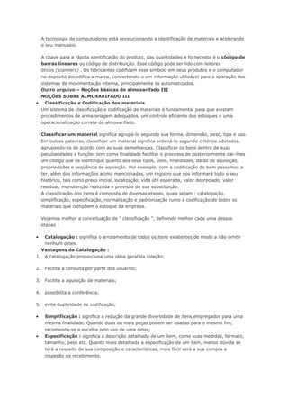 A tecnologia de computadores está revolucionando a identificação de materiais e acelerando o seu manuseio. A chave para a rápida identificação do produto, das quantidades e fornecedor é o código de barras lineares ou código de distribuição. Esse código pode ser lido com leitores óticos (scanners) . Os fabricantes codificam esse símbolo em seus produtos e o computador no depósito decodifica a marca, convertendo-a em informação utilizável para a operação dos sistemas de movimentação interna, principalmente os automatizados. Outro arquivo – Noções básicas de almoxarifado III NOÇÕES SOBRE ALMOXARIFADO III  Classificação e Codificação dos materiais Um sistema de classificação e codificação de materiais é fundamental para que existam procedimentos de armazenagem adequados, um controle eficiente dos estoques e uma operacionalização correta do almoxarifado. Classificar um material significa agrupá-lo segundo sua forma, dimensão, peso, tipo e uso. Em outras palavras, classificar um material significa ordená-lo segundo critérios adotados, agrupando-os de acordo com as suas semelhanças. Classificar os bens dentro de suas peculiaridades e funções tem como finalidade facilitar o processo de posteriormente dar-lhes um código que os identifique quanto aos seus tipos, usos, finalidades, datas de aquisição, propriedades e seqüência de aquisição. Por exemplo, com a codificação do bem passamos a ter, além das informações acima mencionadas, um registro que nos informará todo o seu histórico, tais como preço inicial, localização, vida útil esperada, valor depreciado, valor residual, manutenção realizada e previsão de sua substituição. A classificação dos itens é composta de diversas etapas, quais sejam : catalogação, simplificação, especificação, normalização e padronização rumo à codificação de todos os materiais que compõem o estoque da empresa. Vejamos melhor a conceituação de " classificação ", definindo melhor cada uma dessas etapas :  Catalogação : significa o arrolamento de todos os itens existentes de modo a não omitir nenhum deles. Vantagens da Catalogação : 1. A catalogação proporciona uma idéia geral da coleção; 2. Facilita a consulta por parte dos usuários; 3. Facilita a aquisição de materiais; 4. possibilita a conferência; 5. evita duplicidade de codificação;  Simplificação : significa a redução da grande diversidade de itens empregados para uma mesma finalidade. Quando duas ou mais peças podem ser usadas para o mesmo fim, recomenda-se a escolha pelo uso de uma delas;  Especificação : significa a descrição detalhada de um item, como suas medidas, formato, tamanho, peso etc. Quanto mais detalhada a especificação de um item, menos dúvida se terá a respeito de sua composição e características, mais fácil será a sua compra e inspeção no recebimento.  