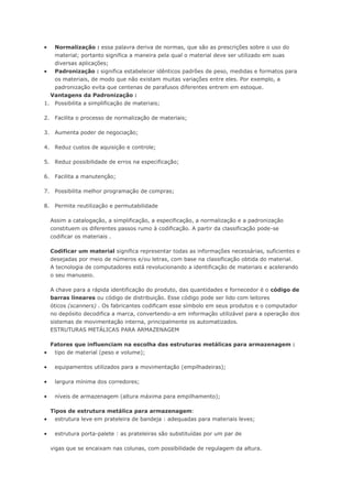  Normalização : essa palavra deriva de normas, que são as prescrições sobre o uso do material; portanto significa a maneira pela qual o material deve ser utilizado em suas diversas aplicações;  Padronização : significa estabelecer idênticos padrões de peso, medidas e formatos para os materiais, de modo que não existam muitas variações entre eles. Por exemplo, a padronização evita que centenas de parafusos diferentes entrem em estoque. Vantagens da Padronização : 1. Possibilita a simplificação de materiais; 2. Facilita o processo de normalização de materiais; 3. Aumenta poder de negociação; 4. Reduz custos de aquisição e controle; 5. Reduz possibilidade de erros na especificação; 6. Facilita a manutenção; 7. Possibilita melhor programação de compras; 8. Permite reutilização e permutabilidade Assim a catalogação, a simplificação, a especificação, a normalização e a padronização constituem os diferentes passos rumo à codificação. A partir da classificação pode-se codificar os materiais . Codificar um material significa representar todas as informações necessárias, suficientes e desejadas por meio de números e/ou letras, com base na classificação obtida do material. A tecnologia de computadores está revolucionando a identificação de materiais e acelerando o seu manuseio. A chave para a rápida identificação do produto, das quantidades e fornecedor é o código de barras lineares ou código de distribuição. Esse código pode ser lido com leitores óticos (scanners) . Os fabricantes codificam esse símbolo em seus produtos e o computador no depósito decodifica a marca, convertendo-a em informação utilizável para a operação dos sistemas de movimentação interna, principalmente os automatizados. ESTRUTURAS METÁLICAS PARA ARMAZENAGEM Fatores que influenciam na escolha das estruturas metálicas para armazenagem :  tipo de material (peso e volume);  equipamentos utilizados para a movimentação (empilhadeiras);  largura mínima dos corredores;  níveis de armazenagem (altura máxima para empilhamento); Tipos de estrutura metálica para armazenagem:  estrutura leve em prateleira de bandeja : adequadas para materiais leves;  estrutura porta-palete : as prateleiras são substituídas por um par de vigas que se encaixam nas colunas, com possibilidade de regulagem da altura.  