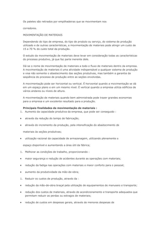 Os paletes são retirados por empilhadeiras que se movimentam nos corredores. MOVIMENTAÇÃO DE MATERIAIS Dependendo do tipo de empresa, do tipo de produto ou serviço, do sistema de produção utilizado e de outras características, a movimentação de materiais pode atingir um custo de 15 a 70 % do custo total da produção. O estudo da movimentação de materiais deve levar em consideração todas as características do processo produtivo, já que faz parte inerente dele. Dá-se o nome de movimentação de materiais a todo o fluxo de materiais dentro da empresa. A movimentação de materiais é uma atividade indispensável a qualquer sistema de produção e visa não somente o abastecimento das seções produtivas, mas também a garantia da seqüência do processo de produção entre as seções envolvidas. A movimentação pode ser horizontal ou vertical. É horizontal quando a movimentação se dá em um espaço plano e em um mesmo nível. É vertical quando a empresa utiliza edifícios de vários andares ou níveis de altura. A movimentação de materiais quando bem administrada pode trazer grandes economias para a empresa e um excelente resultado para a produção. Principais finalidades da movimentação de materiais : 1. Aumento da capacidade produtiva da empresa, que pode ser conseguido :  através da redução do tempo de fabricação;  através do incremento da produção, pela intensificação do abastecimento de materiais às seções produtivas;  utilização racional da capacidade de armazenagem, utilizando plenamente o espaço disponível e aumentando a área útil da fábrica; 1. Melhorar as condições de trabalho, proporcionando :  maior segurança e redução de acidentes durante as operações com materiais;  redução da fadiga nas operações com materiais e maior conforto para o pessoal;  aumento da produtividade da mão-de-obra; 1. Reduzir os custos de produção, através da :  redução da mão-de-obra braçal pela utilização de equipamentos de manuseio e transporte;  redução dos custos de materiais, através de acondicionamento e transporte adequados que permitam reduzir as perdas ou estragos de materiais;  redução de custos em despesas gerais, através de menores despesas de  