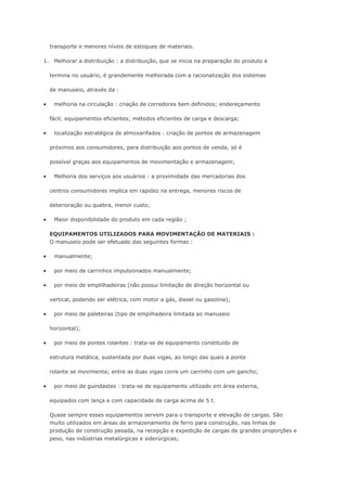 transporte e menores níveis de estoques de materiais. 1. Melhorar a distribuição : a distribuição, que se inicia na preparação do produto e termina no usuário, é grandemente melhorada com a racionalização dos sistemas de manuseio, através da :  melhoria na circulação : criação de corredores bem definidos; endereçamento fácil; equipamentos eficientes; métodos eficientes de carga e descarga;  localização estratégica de almoxarifados : criação de pontos de armazenagem próximos aos consumidores, para distribuição aos pontos de venda, só é possível graças aos equipamentos de movimentação e armazenagem;  Melhoria dos serviços aos usuários : a proximidade das mercadorias dos centros consumidores implica em rapidez na entrega, menores riscos de deterioração ou quebra, menor custo;  Maior disponibilidade do produto em cada região ; EQUIPAMENTOS UTILIZADOS PARA MOVIMENTAÇÃO DE MATERIAIS : O manuseio pode ser efetuado das seguintes formas :  manualmente;  por meio de carrinhos impulsionados manualmente;  por meio de emplilhadeiras (não possui limitação de direção horizontal ou vertical, podendo ser elétrica, com motor a gás, diesel ou gasolina);  por meio de paleteiras (tipo de empilhadeira limitada ao manuseio horizontal);  por meio de pontes rolantes : trata-se de equipamento constituído de estrutura metálica, sustentada por duas vigas, ao longo das quais a ponte rolante se movimenta; entre as duas vigas corre um carrinho com um gancho;  por meio de guindastes : trata-se de equipamento utilizado em área externa, equipados com lança e com capacidade de carga acima de 5 t. Quase sempre esses equipamentos servem para o transporte e elevação de cargas. São muito utilizados em áreas de armazenamento de ferro para construção, nas linhas de produção de construção pesada, na recepção e expedição de cargas de grandes proporções e peso, nas indústrias metalúrgicas e siderúrgicas;  