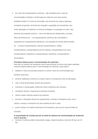  por meio de transportadores contínuos : são utilizados para o caso de movimentação constante e ininterrupta de materiais entre dois pontos predeterminados. É o caso da mineração, dos terminais de carga e descarga, armazéns de granéis, terminais de recepção e expedição de mercadorias. Sua maior aplicação na indústria é a linha de montagem na produção em série. Nos sistemas de produção contínua - como nas fábricas de refrigerantes, cervejas, óleos alimentícios etc. - os transportadores contínuos são controlados e integrados por equipamentos eletrônicos, com paradas em pontos determinados. Ex. : correias transportadoras, esteiras transportadoras, roletes transportadores, transportadores de fita metálica, transportadores de rosca, transportadores magnéticos, transportadores vibratórios, transportadores pneumáticos. Princípios básicos para a movimentação de materiais : Para que um sistema de transporte interno seja eficiente é preciso que sejam adotados certos princípios básicos para a movimentação de materiais, quais sejam :  obedecer o fluxo do processo produtivo e utilizar meios de movimentação que facilitem esse fluxo;  eliminar distâncias e eliminar ou reduzir todos os transportes entre as operações;  usar a força da gravidade sempre que possível;  minimizar a manipulação, preferindo meios mecânicos aos manuais;  considerar sempre a segurança do pessoal envolvido;  utilizar cargas unitárias sempre que possível;  procurar a utilização máxima do equipamento, evitando o transporte vazio, isto é utilizar o sempre o transporte nos dois sentidos de ida e volta;  prever sempre um sistema alternativo de transporte, para uso em caso de falha do principal; A necessidade de revisão parcial ou total do sistema de movimentação de materiais ocorre quando :  homens e mulheres estão manipulando cargas, respectivamente, acima de 30 kg e de 10 kg;  