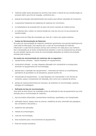  materiais estão sendo desviados do caminho mais direto e natural de sua transformação no processo fabril, para fins de inspeção, conferência etc.;  pessoal da produção está abandonando seus postos para efetuar operações de transporte;  cruzamentos freqüentes de trajetórias de materiais em movimento;  os trabalhadores da produção têm de parar até serem supridos de matéria-prima;  os materiais vão e voltam na mesma direção por mais de uma vez no seu processo de transformação;  cargas acima de 50kg são levantadas por mais de 1 metro sem ajuda mecânica;  Custos da Movimentação de Materiais Os custos de movimentação de materiais constituem geralmente uma parcela significativa do custo total de fabricação. Isso significa que o custo de movimentação de materiais influenciam o custo final do produto /serviço sem contribuir em nada para a sua melhoria. Daí a necessidade de se tentar constantemente baratear o custo do produto/serviço através de uma seleção rigorosa dos meios de movimentação adequados ao sistema de produção utilizado pela empresa. Os custos de movimentação de materiais são os seguintes : 1. equipamentos utilizados : capital empatado em equipamentos; 2. combustível utilizado : ou seja, despesas efetuadas com combustível ou energia para alimentar os equipamentos de movimentação; 3. pessoal para a operação dos equipamentos : motoristas de tratores ou empilhadeiras, operadores de guindastes ou de elevadores, pessoal auxiliar etc. 4. manutenção de equipamentos : ou seja despesas com manutenção e com oficinas de consertos, peças e componentes de reposição, bem como com o pessoal da oficina; 5. perdas de material decorrentes de manuseio, de acidentes na movimentação, quebras, estragos em embalagens;  Definição do tipo de movimentação : Uma série de itens devem ser analisados antes da definição do tipo de equipamento que será utilizado para a movimentação de materiais : 1. tipo do produto (dimensões, características mecânicas, quantidade a ser transportada; 2. edificação (layout, espaço entre as colunas, resistência do piso, dimensão das passagens, dos corredores e das portas ); 3. seqüência das operações; 4. método de armazenagem; 5. custo da movimentação; 6. área necessária para o funcionamento do equipamento; 7. fonte de energia necessária;  