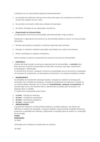 A eficiência de um almoxarifado depende fundamentalmente : 1. da redução das distâncias internas percorridas pela carga e do conseqüente aumento do número das viagens de ida e volta; 2. do aumento do tamanho médio das unidades armazenadas; 3. da melhor utilização de sua capacidade volumétrica;  Organização do Almoxarifado O organograma funcional do almoxarifado está demonstrado na figura abaixo : Analisando o organograma funcional de um almoxarifado podemos resumir as suas principais atribuições : 1. Receber para guarda e proteção os materiais adquiridos pela empresa; 2. Entregar os materiais mediante requisições autorizadas aos usuários da empresa; 3. Manter atualizados os registros necessários; Vamos analisar os setores componentes da estrutura funcional do almoxarifado :  CONTROLE : Embora não haja menção na estrutura organizacional do almoxarifado, o controle deve fazer parte do conjunto de atribuições de cada setor envolvido, qual seja, recebimento, armazenagem e distribuição. O controle deve fornecer a qualquer momento as quantidades que se encontram à disposição em processo de recebimento, as devoluções ao fornecedor e as compras recebidas e aceitas.  RECEBIMENTO As atividades de recebimento abrangem desde a recepção do material na entrega pelo fornecedor até a entrada nos estoques. A função de recebimento de materiais é módulo de um sistema global integrado com as áreas de contabilidade, compras e transportes e é caracterizada como uma interface entre o atendimento do pedido pelo fornecedor e os estoques físico e contábil. O recebimento compreende quatro fases : 1. 1a fase : Entrada de materiais; 2. 2a fase : Conferência quantitativa; 3. 3a fase : Conferência qualitativa; 4. 4a fase : Regularização  ARMAZENAGEM A guarda dos materiais no Almoxarifado obedece a cuidados especiais, que devem ser definidos no sistema de instalação e nolayout adotado, proporcionando condições físicas que preservem a qualidade dos materiais, objetivando a ocupação plena do edifício e a ordenação da arrumação. FASES DESCRIÇÃO 1A FASE Verificação das condições de recebimento do material; 2A FASE  