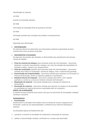 Identificação do material; 3A FASE Guarda na localização adotada; 4A FASE Informação da localização física de guarda ao controle; 5A FASE Verificação periódica das condições de proteção e armazenamento; 6A FASE Separação para distribuição;  DISTRIBUIÇÃO Os materiais devem ser distribuídos aos interessados mediante programação de pleno conhecimento entre as partes envolvidas.  DOCUMENTOS UTILIZADOS Os seguintes documentos são utilizados no Almoxarifado para atendimento das diversas rotinas de trabalho : 1. Ficha de controle de estoque (para empresas ainda não informatizadas) : documento destinado a controlar manualmente o estoque, por meio da anotação das quantidades de entradas e saídas, visando o seu ressuprimento; 2. Ficha de Localização (também para empresas ainda não informatizadas) : documento utilizado para indicar as localizações, através de códigos, onde o material está guardado; 3. Comunicação de Irregularidades : documento utilizado para esclarecer ao fornecedor os motivos da devolução, quanto os aspectos qualitativo e quantitativo; 1. Relatório técnico de inspeção : documento utilizado para definir, sob o aspecto qualitativo, o aceite ou a recusa do material comprado do fornecedor; 1. Requisição de material : documento utilizado para a retirada de materiais do almoxarifado; 1. Devolução de material : documento utilizado para devolver ao estoque do almoxarifado as quantidades de material porventura requisitadas além do necessário; PERFIL DO ALMOXARIFE O material humano escolhido deve possuir alto grau de sentimento de honestidade, lealdade, confiança e disciplina. RECEBIMENTO  Conceituação Recebimento é a atividade intermediária entre as tarefas de compra e pagamento ao fornecedor, sendo de sua responsabilidade a conferência dos materiais destinados à empresa. As atribuições básicas do Recebimento são : 1. coordenar e controlar as atividades de recebimento e devolução de materiais; 2. analisar a documentação recebida, verificando se a compra está autorizada;  