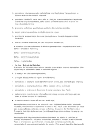 3. controlar os volumes declarados na Nota Fiscal e no Manifesto de Transporte com os volumes a serem efetivamente recebidos; 4. proceder a conferência visual, verificando as condições de embalagem quanto a possíveis avarias na carga transportada e, se for o caso, apontando as ressalvas de praxe nos respectivos documentos; 5. proceder a conferência quantitativa e qualitativa dos materiais recebidos; 6. decidir pela recusa, aceite ou devolução, conforme o caso; 7. providenciar a regularização da recusa, devolução ou da liberação de pagamento ao fornecedor; 8. liberar o material desembaraçado para estoque no almoxarifado; A análise do Fluxo de Recebimento de Materiais permite dividir a função em quatro fases : 1a fase - entrada de materiais ; 2a fase - conferência quantitativa; 3a fase - conferência qualitativa; 4a fase - regularização;  1a fase - Entrada de Materiais : A recepção dos veículos transportadores efetuada na portaria da empresa representa o início do processo de Recebimento e tem os seguintes objetivos :  a recepção dos veículos transportadores;  a triagem da documentação suporte do recebimento;  constatação se a compra, objeto da Nota Fiscal em análise, está autorizada pela empresa;  constatação se a compra autorizada está no prazo de entrega contratual;  constatação se o número do documento de compra consta na Nota Fiscal;  cadastramento no sistema das informações referentes a compras autorizadas, para as quais se inicia o processo de recebimento;  o encaminhamento desses veículos para a descarga; As compras não autorizadas ou em desacordo com a programação de entrega devem ser recusadas, transcrevendo-se os motivos no verso da Nota Fiscal. Outro documento que serve para as operações de análise de avarias e conferência de volumes é o "Conhecimento de Transporte Rodoviário de Carga", que é emitido quando do recebimento da mercadoria a ser transportada. As divergências e irregularidades insanáveis constatadas em relação às condições de contrato devem motivar a recusa do recebimento, anotando-se no verso da 1a via da Nota Fiscal as circunstâncias que motivaram a recusa, bem como nos documentos do transportador. O exame para constatação das avarias é feito através da análise da disposição  