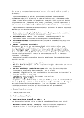 das cargas, da observação das embalagens, quanto a evidências de quebras, umidade e amassados. Os materiais que passaram por essa primeira etapa devem ser encaminhados ao Almoxarifado. Para efeito de descarga do material no Almoxarifado, a recepção é voltada para a conferência de volumes, confrontando-se a Nota Fiscal com os respectivos registros e controles de compra. Para a descarga do veículo transportador é necessária a utilização de equipamentos especiais, quais sejam : paleteiras, talhas, empilhadeiras e pontes rolantes. O cadastramento dos dados necessários ao registro do recebimento do material compreende a atualização dos seguintes sistemas :  Sistema de Administração de Materiais e gestão de estoques: dados necessários à entrada dos materiais em estoque, visando ao seu controle;  Sistema de Contas a pagar : dados referentes à liberação de pendências com fornecedores, dados necessários à atualização da posição de fornecedores;  Sistema de Compras : dados necessários à atualização de saldos e baixa dos processos de compras;  2a fase - Conferência Quantitativa; É a atividade que verifica se a quantidade declarada pelo fornecedor na Nota Fiscal corresponde efetivamente à recebida. A conferência por acusação também conhecida como " contagem cega " é aquela no qual o conferente aponta a quantidade recebida, desconhecendo a quantidade faturada pelo fornecedor. A confrontação do recebido versus faturado é efetuada a posteriori por meio do Regularizador que analisa as distorções e providencia a recontagem. Dependendo da natureza dos materiais envolvidos, estes podem ser contados utilizando os seguintes métodos :  Manual : para o caso de pequenas quantidades;  Por meio de cálculos : para o caso que envolvem embalagens padronizadas com grandes quantidades;  Por meio de balanças contadoras pesadoras: para casos que envolvem grande quantidade de pequenas peças como parafusos , porcas, arruelas;  Pesagem : para materiais de maior peso ou volume, a pesagem pode ser feita através de balanças rodoviárias ou ferroviárias;  Medição : em geral as medições são feitas por meio de trenas;  CONFERÊNCIA QUALITATIVA Visa garantir a adequação do material ao fim que se destina. A análise de qualidade efetuada pela inspeção técnica, por meio da confrontação das condições contratadas na Autorização de Fornecimento com as consignadas na Nota Fiscal pelo Fornecedor, visa garantir o recebimento adequado do material contratado pelo exame dos seguintes itens: 1. Características dimensionais; 2. Características específicas; 3. Restrições de especificação;  MODALIDADES DE INSPEÇÃO DE MATERIAIS São selecionadas a depender do tipo de material que se está adquirindo, quais sejam : 1. Acompanhamento durante a fabricação : torna-se conveniente acompanhar in loco todas as fases de produção, por questão de segurança operacional;  