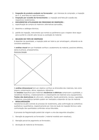 2. Inspeção do produto acabado no fornecedor : por interesse do comprador, a inspeção 
do P. A. será feita em cada fornecedor; 
3. Inspeção por ocasião do fornecimento : a inspeção será feita pôr ocasião dos 
respectivos recebimentos. 
 DOCUMENTOS UTILIZADOS NO PROCESSO DE INSPEÇÃO : 
1. especificação de compra do material e alternativas aprovadas; 
2. desenhos e catálogos técnicos; 
3. padrão de inspeção, instrumento que norteia os parâmetros que o inspetor deve seguir 
para auxiliá-lo a decidir pela recusa ou aceitação do material. 
 SELEÇÃO DO TIPO DE INSPEÇÃO 
A depender da quantidade, a inspeção pode ser total ou por amostragem, utilizando-se de 
conceitos estatísticos. 
A análise visual tem por finalidade verificar o acabamento do material, possíveis defeitos, 
danos à pintura, amassamentos. 
Anúncios Google 
A análise dimensional tem por objetivo verificar as dimensões dos materiais, tais como 
largura, comprimento, altura, espessura, diâmetros. 
Os ensaios específicos para materiais mecânicos e elétricos comprovam a qualidade, a 
resistência mecânica, o balanceamento e o desempenho de materiais e/ou equipamentos. 
Testes não destrutivos de ultra-som, radiografia, líquido penetrante, dureza, rugosidade, 
hidráulicos, pneumáticos também podem ser realizados a depender do tipo de material. 
 REGULARIZAÇÃO 
Caracteriza-se pelo controle do processo de recebimento, pela confirmação da conferência 
qualitativa e quantitativa, respectivamente por meio do laudo de inspeção técnica e pela 
confrontação das quantidades conferidas versus faturadas. 
O processo de Regularização poderá dar origem a uma das seguintes situações : 
1. liberação de pagamento ao fornecedor ( material recebido sem ressalvas); 
2. liberação parcial de pagamento ao fornecedor; 
3. devolução de material ao fornecedor; 
 