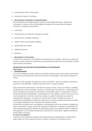 4. reclamação de falta ao fornecedor; 5. entrada do material no estoque;  Documentos envolvidos na Regularização : Os procedimentos de Regularização, visando à confrontação dos dados, objetivando recontagem e aceite ou não de quantidades remetidas em excesso pelo fornecedor, envolvem os seguintes documentos : 1. nota Fiscal; 2. conhecimento de transporte rodoviário de carga; 3. documento de contagem efetuada; 4. relatório técnico da inspeção inspeção; 5. especificação de compra; 6. catálogos técnicos; 7. desenhos;  Devolução ao Fornecedor O material em excesso ou com defeito será devolvido ao Fornecedor, dentro de um prazo de 10 dias a contar da data do recebimento, acompanhado da Nota Fiscal de Devolução, emitida pela empresa compradora. INTERFACES DO SISTEMA DE RECEBIMENTO DE MATERIAIS Falta figura  ARMAZENAGEM A correta utilização do espaço disponível demanda estudo exaustivo das cargas a armazenar, dos níveis de armazenamento, das estruturas para armazenagem e dos meios mecânicos a utilizar. Indica-se a real ocupação do espaço por meio do indicador " taxa de ocupação volumétrica", que leva em consideração o espaço disponível versus o espaço ocupado. Para entendermos plenamente a utilização do espaço vertical, há que se analisar a utilidade de paletes para a movimentação, manuseio e armazenagem de materiais. A paletização vem sendo utilizada em empresas que demandam manipulação rápida e armazenagem racional, envolvendo grandes quantidades. A paletização tem como objetivo realizar, de uma só vez, a movimentação de um número maior de unidades. Ao pallet é atribuído o aumento da capacidade de estocagem, economia de mão-de-obra, tempo e redução de custos. O emprego de empilhadeiras e pallets já proporcionou a muitas empresas economia de até 80 % do capital despendido com o sistema de transporte interno. Inicialmente os pallets eram empregados na manipulação interna de armazéns e depósitos e hoje acompanham a carga, da linha de produção à estocagem, embarque e distribuição. Em razão da padronização das medidas do pallet pelos países como Estados Unidos e Inglaterra, eles passaram a ser utilizados através dos continentes em caminhões, vagões ferroviários e embarcações marítimas. E o que é um palete ? Trata-se de uma plataforma disposta horizontalmente para carregamento, constituída de vigas, blocos ou uma simples face sobre os apoios, cuja altura é compatível com a  