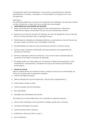 introdução dos garfos da emplilhadeira, e que permite o agrupamento de materiais, possibilitando o manuseio, a estocagem, a movimentação e o transporte num único carregamento. Falta figura Os pallets são plataformas, nas quais as mercadorias são empilhadas, servindo para unitizar, ou seja, transformar a carga numa única unidade de movimentação.  VANTAGENS DA UTILIZAÇÃO DE PALETES 1. Melhor aproveitamento do espaço disponível para armazenamento, utilizando-se totalmente do espaço vertical disponível, por meio do empilhamento máximo; 2. Economia nos custos de manuseio de materiais, por meio da redução do custo da mão-de- obra e do tempo necessário para as operações braçais; 3. Possibilidade de utilização de embalagens plásticas ou amarração por meio de fitas de aço da carga unitária, formando uma só embalagem individual; 4. Compatibilidade com todos os meios de transporte (marítimo, terrestre, aéreo); 5. Facilita a carga, descarga e distribuição nos locais acessíveis aos equipamentos de manuseio de materiais; 6. Permite a disposição uniforme de materiais, o que concorre para a desobstrução dos corredores do armazém e dos pátios de descarga; 7. Os paletes podem ser manuseados por uma grande variedade de equipamentos, como empilhadeiras, transportadores, elevadores de carga e até sistemas automáticos de armazenagem;  Estudo do layout Alguns cuidados devem ser tomados durante o projeto do layout de um almoxarifado, de forma que se possa obter as seguintes condições : 1. máxima utilização do espaço; 2. efetiva utilização dos recursos disponíveis ( mão de obra e equipamentos ); 3. pronto acesso a todos os itens; 4. máxima proteção aos itens estocados; 5. boa organização; 6. satisfação das necessidades dos clientes. No projeto de um almoxarifado devem ser verificados os seguintes aspectos : 1. itens a serem estocados ( itens de grande circulação, grande peso e volume); 2. corredores (facilidades de acesso); 3. portas de acesso (altura, largura); 4. prateleiras e estruturas (altura x peso ); 5. piso (resistência).  