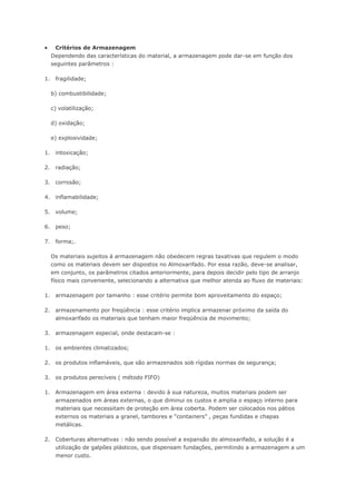  Critérios de Armazenagem Dependendo das características do material, a armazenagem pode dar-se em função dos seguintes parâmetros : 1. fragilidade; b) combustibilidade; c) volatilização; d) oxidação; e) explosividade; 1. intoxicação; 2. radiação; 3. corrosão; 4. inflamabilidade; 5. volume; 6. peso; 7. forma;. Os materiais sujeitos à armazenagem não obedecem regras taxativas que regulem o modo como os materiais devem ser dispostos no Almoxarifado. Por essa razão, deve-se analisar, em conjunto, os parâmetros citados anteriormente, para depois decidir pelo tipo de arranjo físico mais conveniente, selecionando a alternativa que melhor atenda ao fluxo de materiais: 1. armazenagem por tamanho : esse critério permite bom aproveitamento do espaço; 2. armazenamento por freqüência : esse critério implica armazenar próximo da saída do almoxarifado os materiais que tenham maior freqüência de movimento; 3. armazenagem especial, onde destacam-se : 1. os ambientes climatizados; 2. os produtos inflamáveis, que são armazenados sob rígidas normas de segurança; 3. os produtos perecíveis ( método FIFO) 1. Armazenagem em área externa : devido à sua natureza, muitos materiais podem ser armazenados em áreas externas, o que diminui os custos e amplia o espaço interno para materiais que necessitam de proteção em área coberta. Podem ser colocados nos pátios externos os materiais a granel, tambores e “containers” , peças fundidas e chapas metálicas. 2. Coberturas alternativas : não sendo possível a expansão do almoxarifado, a solução é a utilização de galpões plásticos, que dispensam fundações, permitindo a armazenagem a um menor custo.  