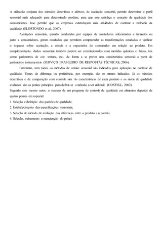 A utilização conjunta dos métodos descritivos e afetivos, de avaliação sensorial, permite determinar o perfil
sensorial mais adequado para determinado produto, para que este satisfaça o conceito de qualidade dos
consumidores. Isso permite que as empresas estabeleçam suas atividades de controle e melhoria da
qualidade (ELORTONDO et al., 2007).
Avaliações sensoriais, quando conduzidas por equipes de avaliadores selecionados e treinados ou
junto a consumidores, geram resultados que permitem compreender as transformações estudadas e verificar
o impacto sobre aceitação, a atitude e a expectativa do consumidor em relação ao produto. Em
complementação, dados sensoriais também podem ser correlacionados com medidas químicas e físicas, tais
como parâmetros de cor, textura, etc., de forma a se prever uma característica sensorial a partir de
parâmetros instrumentais (SERVIÇO BRASILEIRO DE RESPOSTAS TÉCNICAS, 2006).
Entretanto, nem todos os métodos de análise sensorial são indicados para aplicação no controle de
qualidade. Testes de diferença ou preferência, por exemplo, são os menos indicados. Já os métodos
descritivos e de comparação com controle sim. As características de cada produto e os níveis de qualidade
avaliados são os pontos principais para definir-se o método a ser utilizado (COSTELL, 2002).
Segundo este mesmo autor, o sucesso de um programa de controle de qualidade em alimentos depende de
quatro pontos em especial:
1. Seleção e definição dos padrões de qualidade;
2. Estabelecimento das especificações sensoriais;
3. Seleção do método de avaliação das diferenças entre o produto e o padrão;
4. Seleção, treinamento e manutenção do painel.
 