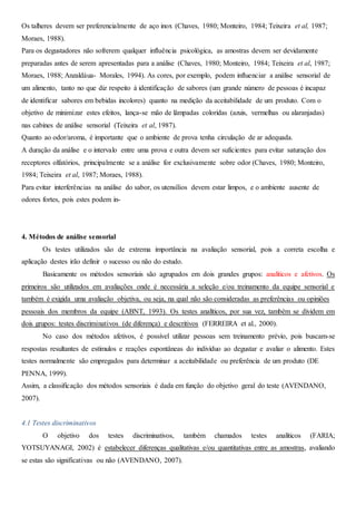 Os talheres devem ser preferencialmente de aço inox (Chaves, 1980; Monteiro, 1984; Teixeira et al, 1987;
Moraes, 1988).
Para os degustadores não sofrerem qualquer influência psicológica, as amostras devem ser devidamente
preparadas antes de serem apresentadas para a análise (Chaves, 1980; Monteiro, 1984; Teixeira et al, 1987;
Moraes, 1988; Anzaldáua- Morales, 1994). As cores, por exemplo, podem influenciar a análise sensorial de
um alimento, tanto no que diz respeito à identificação de sabores (um grande número de pessoas é incapaz
de identificar sabores em bebidas incolores) quanto na medição da aceitabilidade de um produto. Com o
objetivo de minimizar estes efeitos, lança-se mão de lâmpadas coloridas (azuis, vermelhas ou alaranjadas)
nas cabines de análise sensorial (Teixeira et al, 1987).
Quanto ao odor/aroma, é importante que o ambiente de prova tenha circulação de ar adequada.
A duração da análise e o intervalo entre uma prova e outra devem ser suficientes para evitar saturação dos
receptores olfatórios, principalmente se a análise for exclusivamente sobre odor (Chaves, 1980; Monteiro,
1984; Teixeira et al, 1987; Moraes, 1988).
Para evitar interferências na análise do sabor, os utensílios devem estar limpos, e o ambiente ausente de
odores fortes, pois estes podem in-
4. Métodos de análise sensorial
Os testes utilizados são de extrema importância na avaliação sensorial, pois a correta escolha e
aplicação destes irão definir o sucesso ou não do estudo.
Basicamente os métodos sensoriais são agrupados em dois grandes grupos: analíticos e afetivos. Os
primeiros são utilizados em avaliações onde é necessária a seleção e/ou treinamento da equipe sensorial e
também é exigida uma avaliação objetiva, ou seja, na qual não são consideradas as preferências ou opiniões
pessoais dos membros da equipe (ABNT, 1993). Os testes analíticos, por sua vez, também se dividem em
dois grupos: testes discriminativos (de diferença) e descritivos (FERREIRA et al., 2000).
No caso dos métodos afetivos, é possível utilizar pessoas sem treinamento prévio, pois buscam-se
respostas resultantes de estímulos e reações espontâneas do indivíduo ao degustar e avaliar o alimento. Estes
testes normalmente são empregados para determinar a aceitabilidade ou preferência de um produto (DE
PENNA, 1999).
Assim, a classificação dos métodos sensoriais é dada em função do objetivo geral do teste (AVENDANO,
2007).
4.1 Testes discriminativos
O objetivo dos testes discriminativos, também chamados testes analíticos (FARIA;
YOTSUYANAGI, 2002) é estabelecer diferenças qualitativas e/ou quantitativas entre as amostras, avaliando
se estas são significativas ou não (AVENDANO, 2007).
 