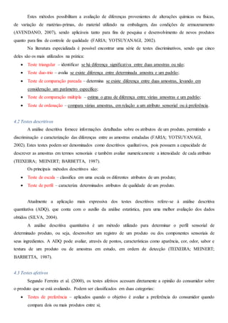 Estes métodos possibilitam a avaliação de diferenças provenientes de alterações químicas ou físicas,
de variação de matérias-primas, do material utilizado na embalagem, das condições de armazenamento
(AVENDANO, 2007), sendo aplicáveis tanto para fins de pesquisa e desenvolvimento de novos produtos
quanto para fins de controle de qualidade (FARIA; YOTSUYANAGI, 2002).
Na literatura especializada é possível encontrar uma série de testes discriminativos, sendo que cinco
deles são os mais utilizados na prática:
 Teste triangular – identificar se há diferença significativa entre duas amostras ou não;
 Teste duo-trio – avalia se existe diferença entre determinada amostra e um padrão;
 Teste de comparação pareada – determina se existe diferença entre duas amostras, levando em
consideração um parâmetro específico;
 Teste de comparação múltipla – estima o grau de diferença entre várias amostras e um padrão;
 Teste de ordenação – compara várias amostras, em relação a um atributo sensorial ou à preferência.
4.2 Testes descritivos
A análise descritiva fornece informações detalhadas sobre os atributos de um produto, permitindo a
discriminação e caracterização das diferenças entre as amostras estudadas (FARIA; YOTSUYANAGI,
2002). Estes testes podem ser denominados como descritivos qualitativos, pois possuem a capacidade de
descrever as amostras em termos sensoriais e também avaliar numericamente a intensidade de cada atributo
(TEIXEIRA; MEINERT; BARBETTA, 1987).
Os principais métodos descritivos são:
 Teste de escala – classifica em uma escala os diferentes atributos de um produto;
 Teste de perfil – caracteriza determinados atributos de qualidade de um produto.
Atualmente a aplicação mais expressiva dos testes descritivos refere-se à análise descritiva
quantitativa (ADQ), que conta com o auxílio da análise estatística, para uma melhor avaliação dos dados
obtidos (SILVA, 2004).
A análise descritiva quantitativa é um método utilizado para determinar o perfil sensorial de
determinado produto, ou seja, desenvolver um registro de um produto ou dos componentes sensoriais de
seus ingredientes. A ADQ pode avaliar, através de pontos, características como aparência, cor, odor, sabor e
textura de um produto ou de amostras em estudo, em ordem de detecção (TEIXEIRA; MEINERT;
BARBETTA, 1987).
4.3 Testes afetivos
Segundo Ferreira et al. (2000), os testes afetivos acessam diretamente a opinião do consumidor sobre
o produto que se está avaliando. Podem ser classificados em duas categorias:
 Testes de preferência – aplicados quando o objetivo é avaliar a preferência do consumidor quando
compara dois ou mais produtos entre si;
 
